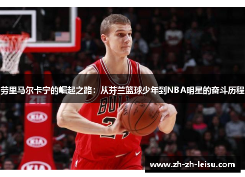 劳里马尔卡宁的崛起之路：从芬兰篮球少年到NBA明星的奋斗历程